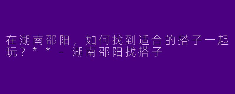 在湖南邵阳，如何找到适合的搭子一起玩？**-湖南邵阳找搭子