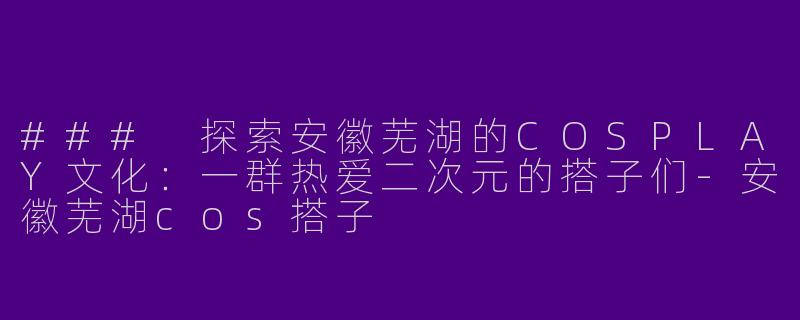 ### 探索安徽芜湖的COSPLAY文化：一群热爱二次元的搭子们-安徽芜湖cos搭子