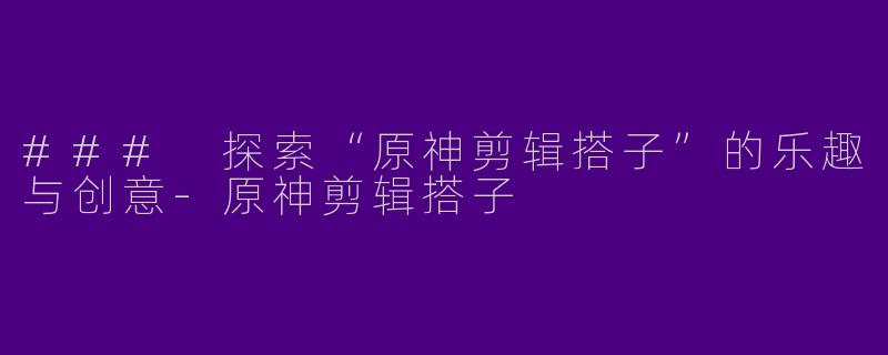 ### 探索“原神剪辑搭子”的乐趣与创意