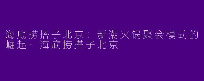 海底捞搭子北京：新潮火锅聚会模式的崛起