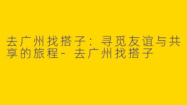 去广州找搭子：寻觅友谊与共享的旅程-去广州找搭子