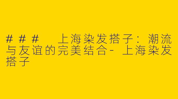 ### 上海染发搭子：潮流与友谊的完美结合-上海染发搭子