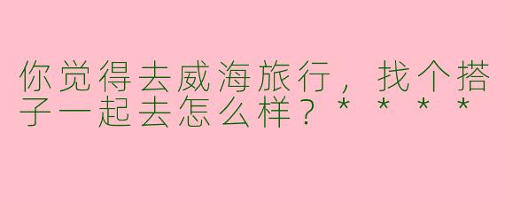 你觉得去威海旅行，找个搭子一起去怎么样？****