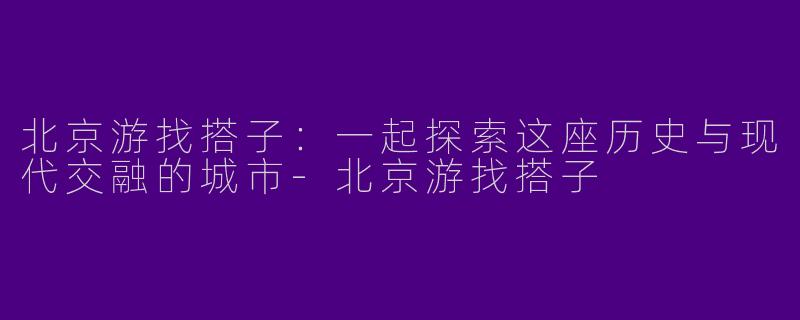 北京游找搭子：一起探索这座历史与现代交融的城市-北京游找搭子