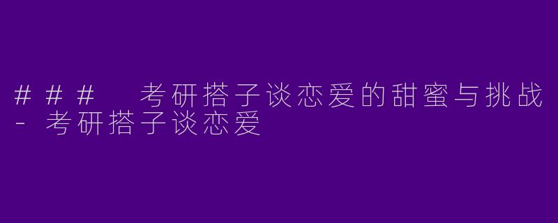 ### 考研搭子谈恋爱的甜蜜与挑战-考研搭子谈恋爱