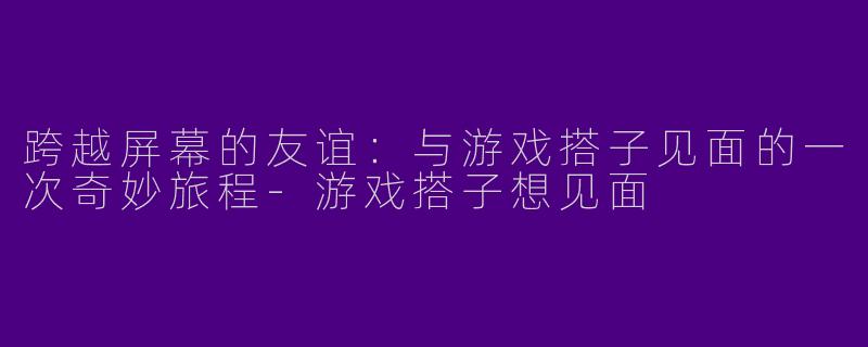 跨越屏幕的友谊：与游戏搭子见面的一次奇妙旅程-游戏搭子想见面