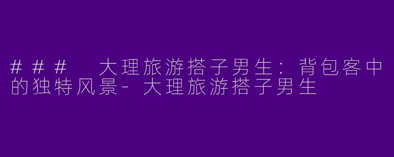 ### 大理旅游搭子男生：背包客中的独特风景-大理旅游搭子男生