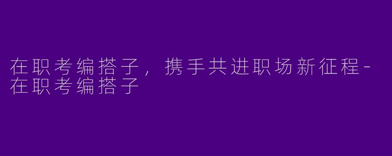 在职考编搭子,携手共进职场新征程