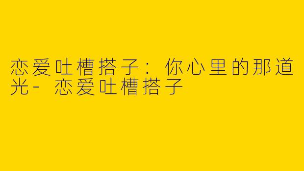 恋爱吐槽搭子:你心里的那道光