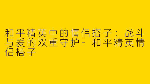 和平精英中的情侣搭子：战斗与爱的双重守护-和平精英情侣搭子