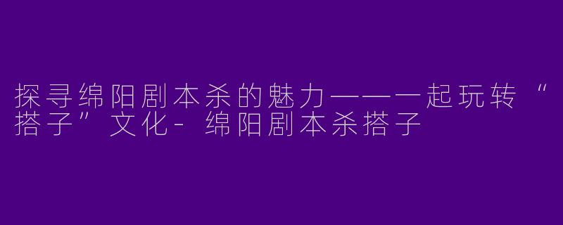 探寻绵阳剧本杀的魅力——一起玩转“搭子”文化