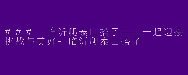 ### 临沂爬泰山搭子——一起迎接挑战与美好-临沂爬泰山搭子