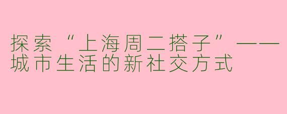探索“上海周二搭子”——城市生活的新社交方式