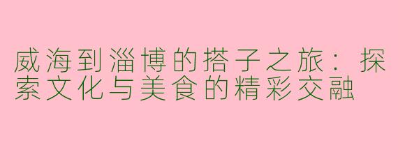 威海到淄博的搭子之旅：探索文化与美食的精彩交融