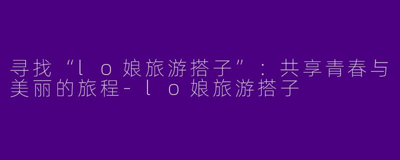 寻找“lo娘旅游搭子”：共享青春与美丽的旅程