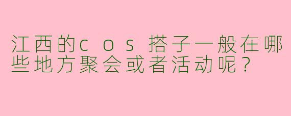 江西的cos搭子一般在哪些地方聚会或者活动呢？