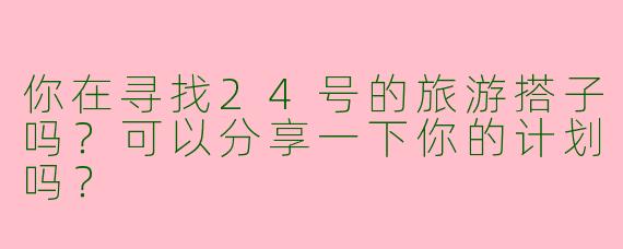 你在寻找24号的旅游搭子吗？可以分享一下你的计划吗？