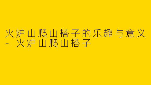 火炉山爬山搭子的乐趣与意义-火炉山爬山搭子