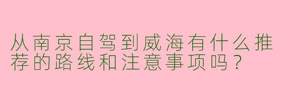 从南京自驾到威海有什么推荐的路线和注意事项吗？
