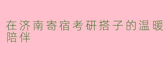 在济南寄宿考研搭子的温暖陪伴