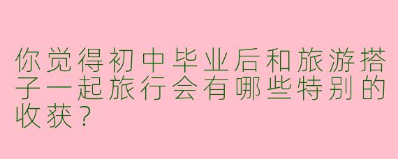 你觉得初中毕业后和旅游搭子一起旅行会有哪些特别的收获？