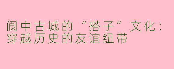 阆中古城的“搭子”文化：穿越历史的友谊纽带