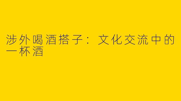 涉外喝酒搭子：文化交流中的一杯酒