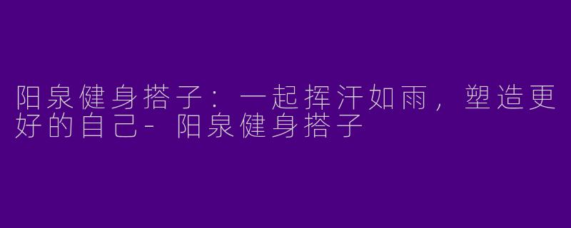 阳泉健身搭子：一起挥汗如雨，塑造更好的自己-阳泉健身搭子