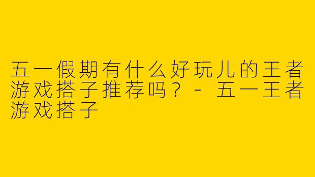 五一假期有什么好玩儿的王者游戏搭子推荐吗？