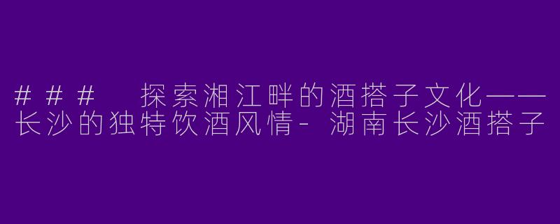 ### 探索湘江畔的酒搭子文化——长沙的独特饮酒风情