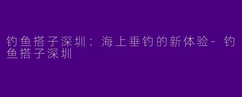 钓鱼搭子深圳：海上垂钓的新体验-钓鱼搭子深圳