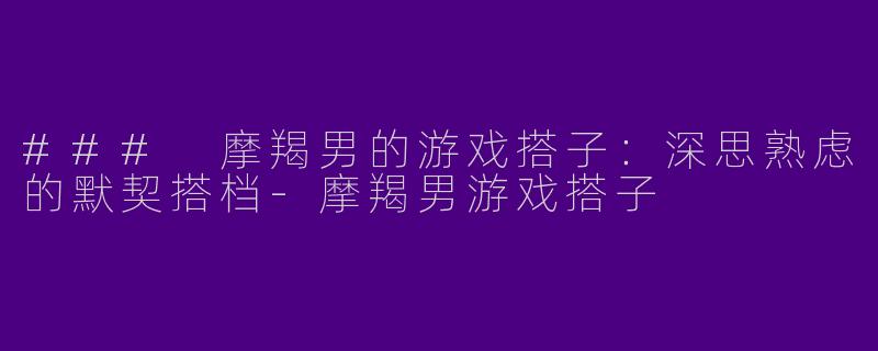 ### 摩羯男的游戏搭子：深思熟虑的默契搭档-摩羯男游戏搭子
