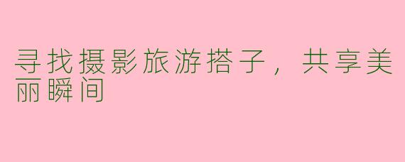 寻找摄影旅游搭子，共享美丽瞬间