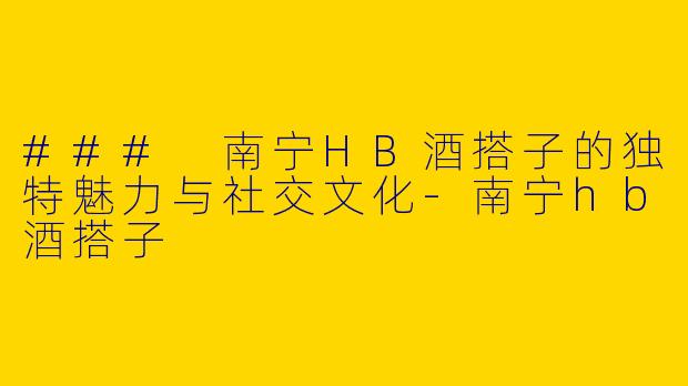 ### 南宁HB酒搭子的独特魅力与社交文化-南宁hb酒搭子