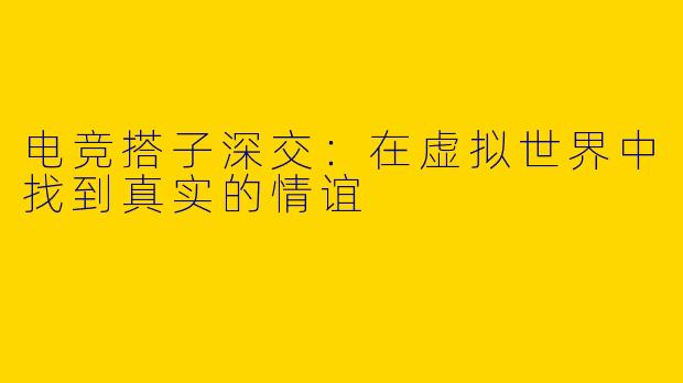 电竞搭子深交：在虚拟世界中找到真实的情谊