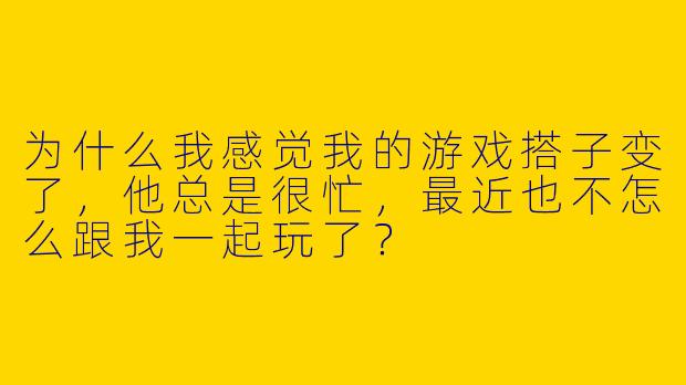 为什么我感觉我的游戏搭子变了，他总是很忙，最近也不怎么跟我一起玩了？