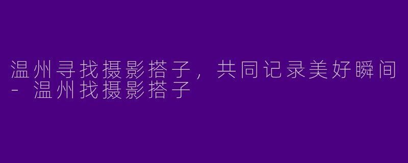 温州寻找摄影搭子，共同记录美好瞬间-温州找摄影搭子