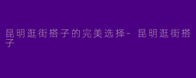 昆明逛街搭子的完美选择-昆明逛街搭子