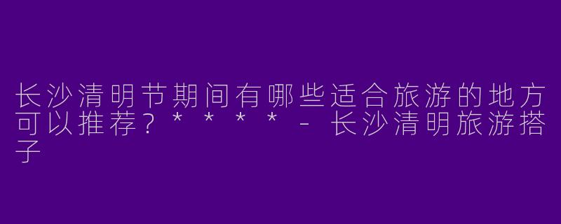 长沙清明节期间有哪些适合旅游的地方可以推荐？****