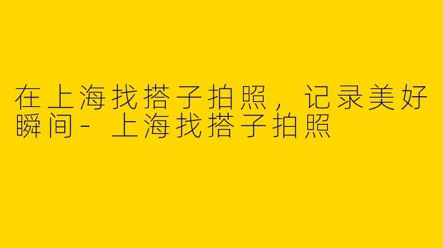 在上海找搭子拍照，记录美好瞬间-上海找搭子拍照
