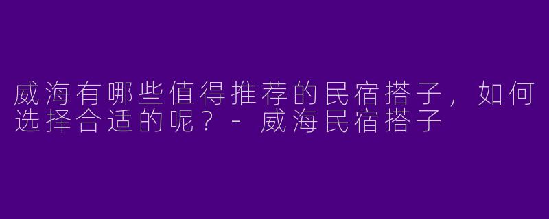 威海有哪些值得推荐的民宿搭子，如何选择合适的呢？