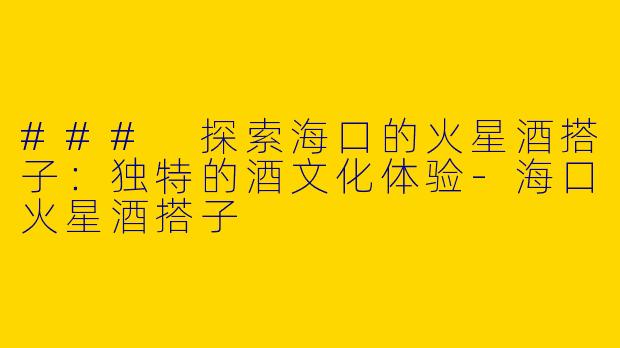 ### 探索海口的火星酒搭子：独特的酒文化体验-海口火星酒搭子