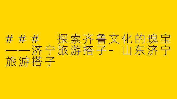 ### 探索齐鲁文化的瑰宝——济宁旅游搭子-山东济宁旅游搭子