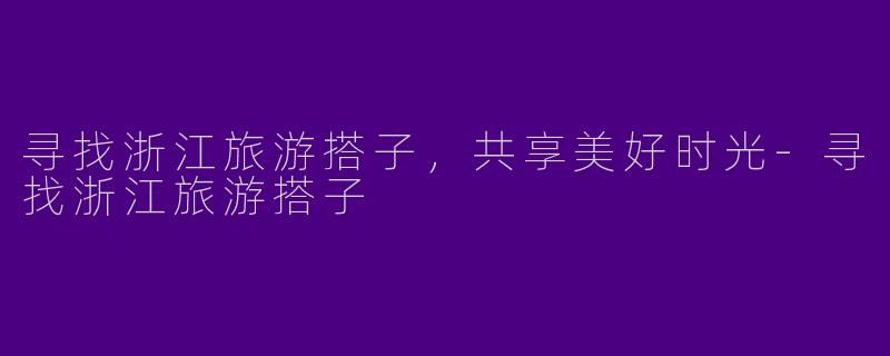 寻找浙江旅游搭子，共享美好时光-寻找浙江旅游搭子