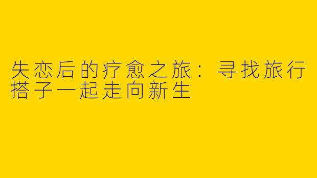 失恋后的疗愈之旅:寻找旅行搭子一起走向新生