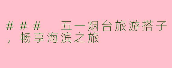 ### 五一烟台旅游搭子，畅享海滨之旅