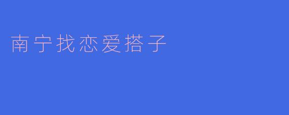 南宁哪里可以找到合适的恋爱搭子？