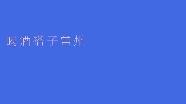 常州的喝酒搭子文化:社交与享乐的完美结合