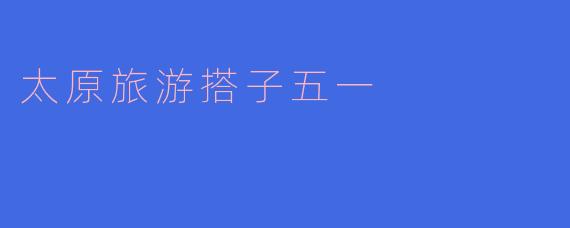 五一假期太原旅游搭子推荐