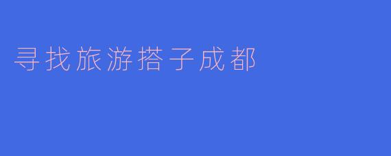 寻找旅游搭子，畅游美丽成都